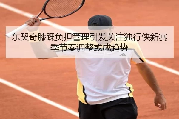 东契奇膝踝负担管理引发关注独行侠新赛季节奏调整或成趋势