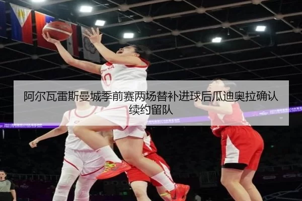 阿尔瓦雷斯曼城季前赛两场替补进球后瓜迪奥拉确认续约留队